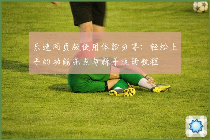 乐速网页版使用体验分享：轻松上手的功能亮点与新手注册教程