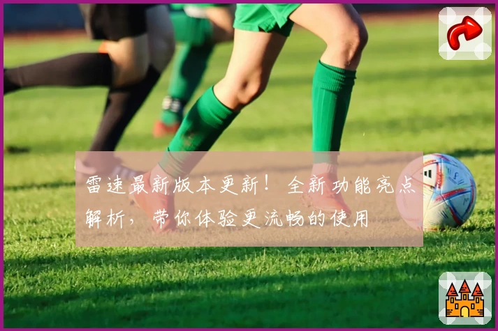 雷速最新版本更新！全新功能亮点解析，带你体验更流畅的使用