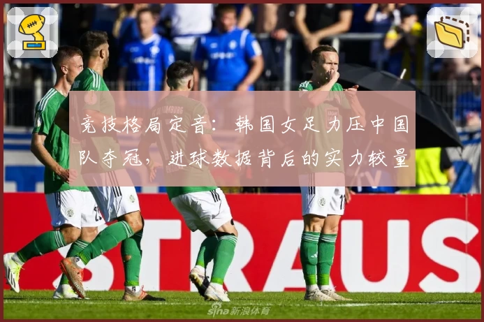 竞技格局定音：韩国女足力压中国队夺冠，进球数据背后的实力较量