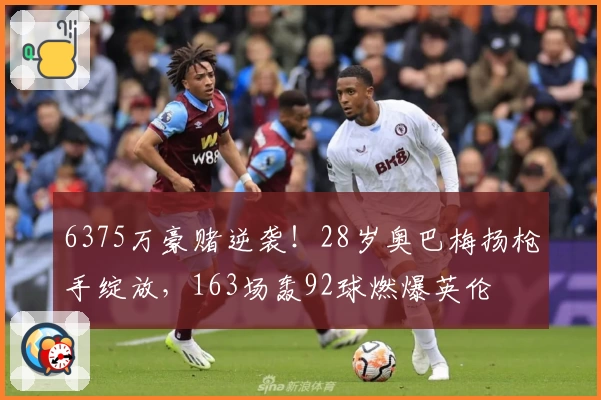 6375万豪赌逆袭!28岁奥巴梅扬枪手绽放,163场轰92球燃爆英伦