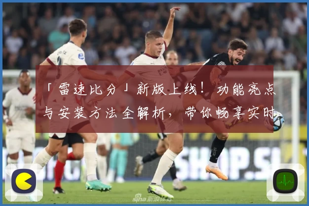 「雷速比分」新版上线！功能亮点与安装方法全解析，带你畅享实时赛事数据