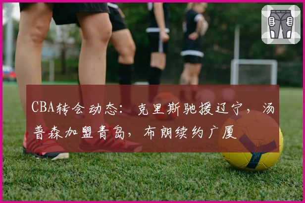 CBA转会动态：克里斯驰援辽宁，汤普森加盟青岛，布朗续约广厦