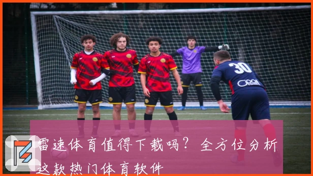 雷速体育值得下载吗？全方位分析这款热门体育软件